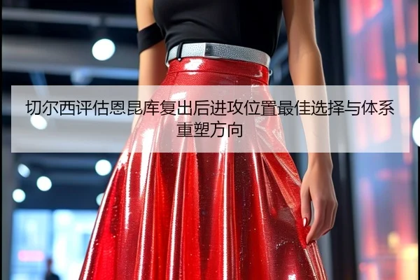 切尔西评估恩昆库复出后进攻位置最佳选择与体系重塑方向