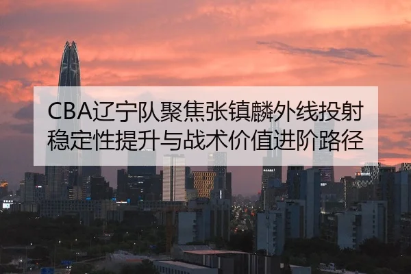 CBA辽宁队聚焦张镇麟外线投射稳定性提升与战术价值进阶路径